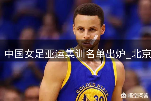中国女足亚运集训名单出炉 北京城建贡献7名国脚领跑各队