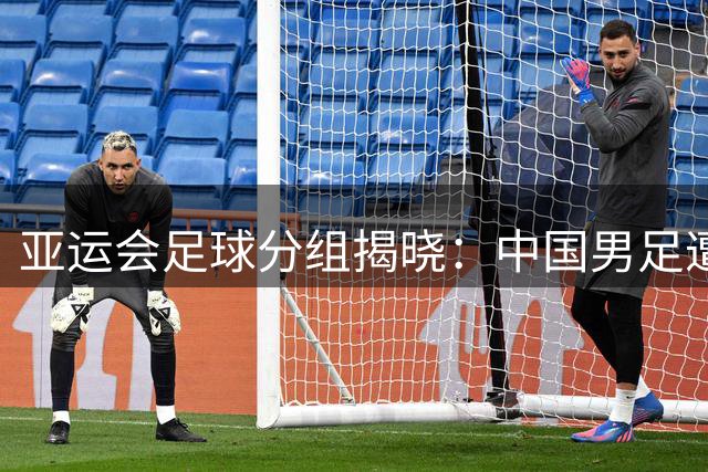 亚运会足球分组揭晓：中国男足遭遇西亚劲旅 女足迎战东南亚对手
