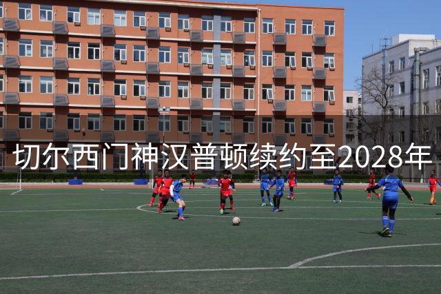 切尔西门神汉普顿续约至2028年 五冠功臣誓言再创辉煌