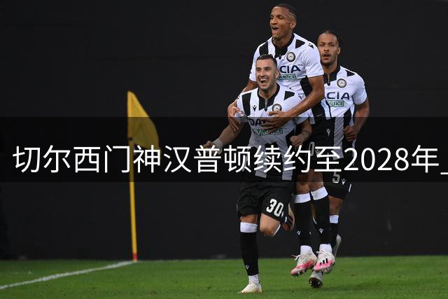 切尔西门神汉普顿续约至2028年 五冠功臣誓言再创辉煌