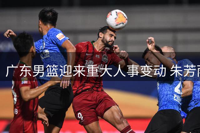 广东男篮迎来重大人事变动 朱芳雨卸任周鹏回归引热议