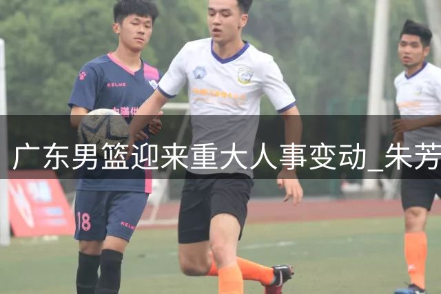 广东男篮迎来重大人事变动 朱芳雨卸任周鹏回归引热议