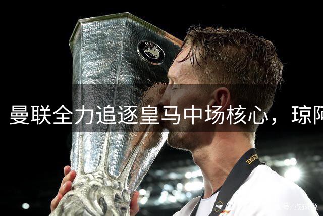 曼联全力追逐皇马中场核心，琼阿梅尼续约仍存变数