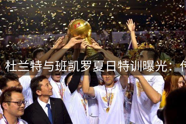 杜兰特与班凯罗夏日特训曝光：传奇的诞生并非偶然