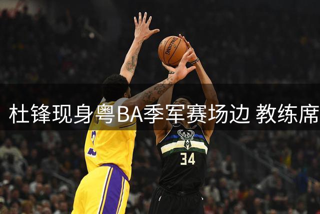 杜锋现身粤BA季军赛场边 教练席视角vlog记录惜败时刻