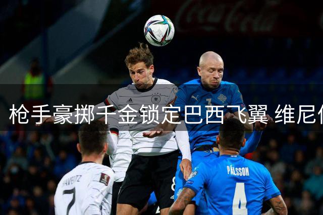 枪手豪掷千金锁定巴西飞翼 维尼修斯或成英超新标王