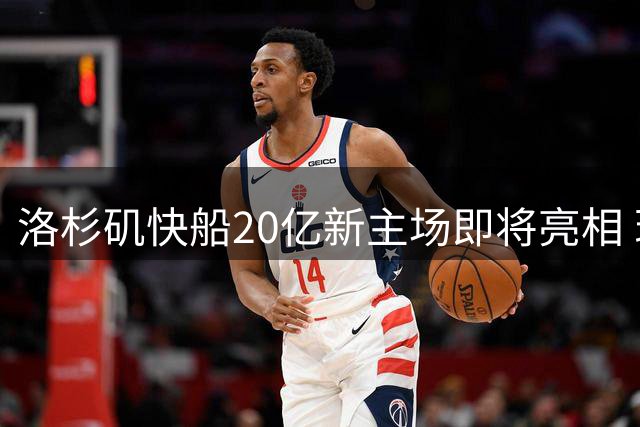 洛杉矶快船20亿新主场即将亮相 现代化球馆引领NBA新潮流