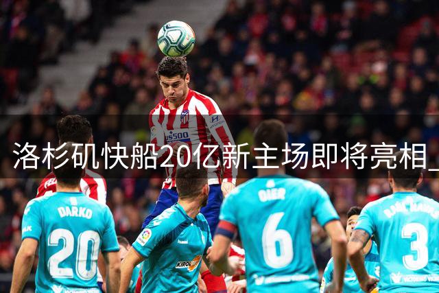 洛杉矶快船20亿新主场即将亮相 现代化球馆引领NBA新潮流