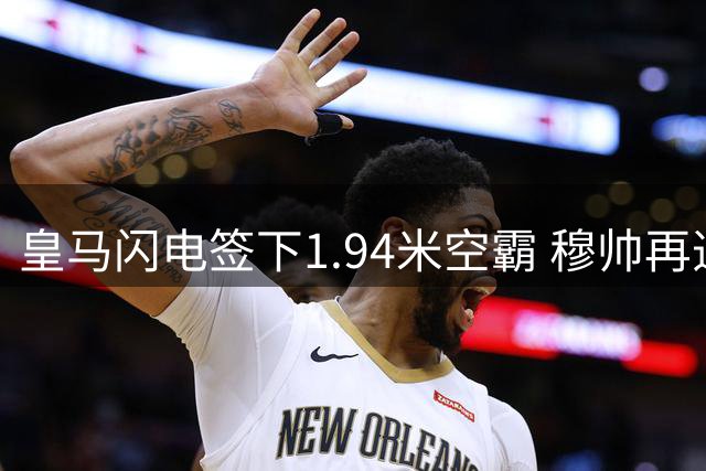皇马闪电签下1.94米空霸 穆帅再造战术拼图剑指三线争冠