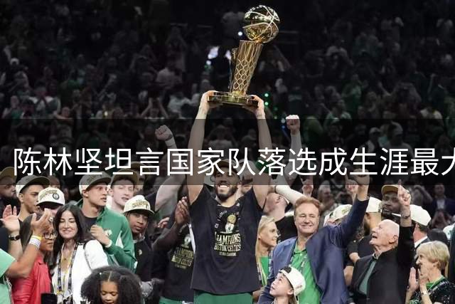 陈林坚坦言国家队落选成生涯最大遗憾 但不后悔付出与努力
