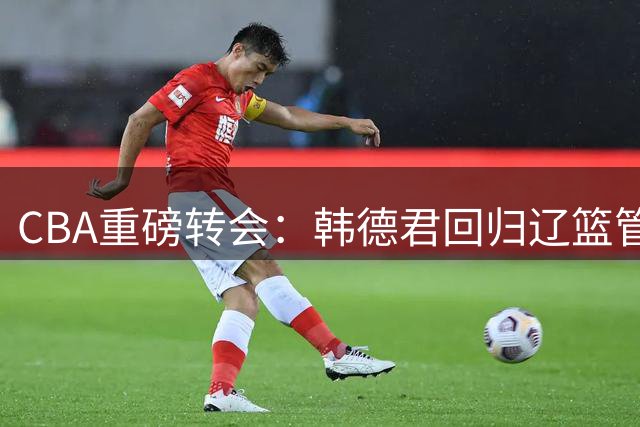 CBA重磅转会：韩德君回归辽篮管理层 两大新星去向尘埃落定
