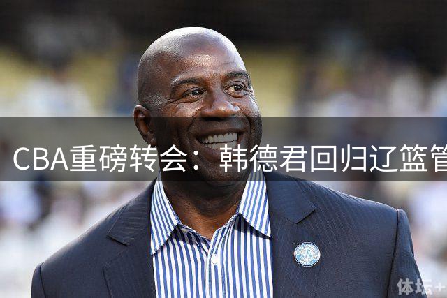 CBA重磅转会：韩德君回归辽篮管理层 两大新星去向尘埃落定